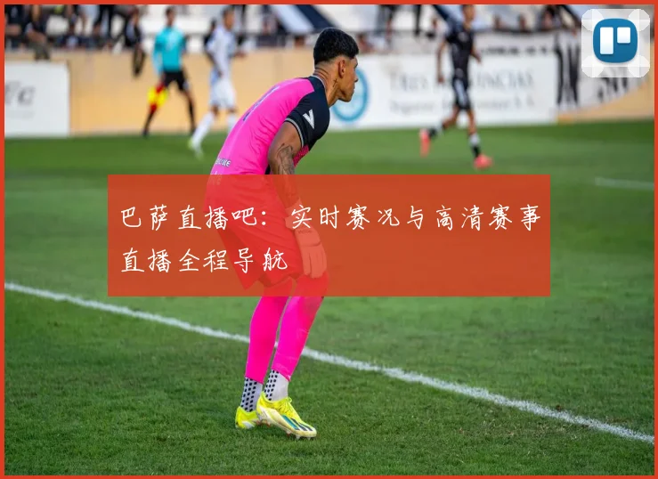 巴萨直播吧：实时赛况与高清赛事直播全程导航