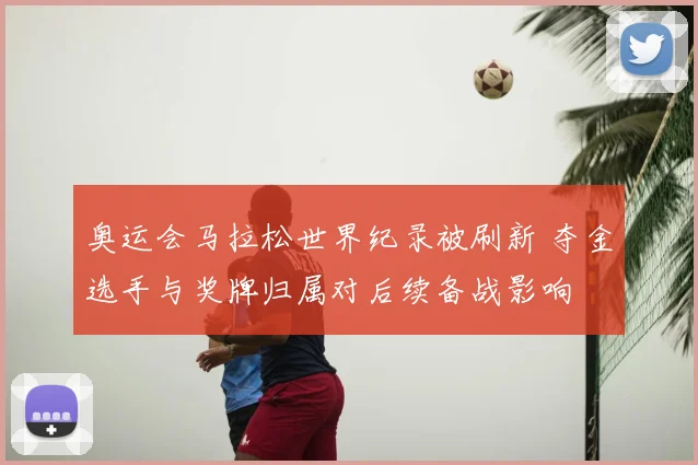 奥运会马拉松世界纪录被刷新 夺金选手与奖牌归属对后续备战影响