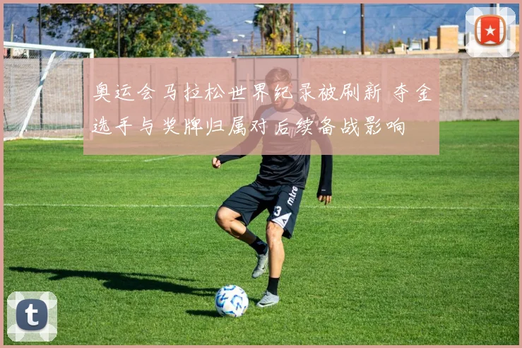 奥运会马拉松世界纪录被刷新 夺金选手与奖牌归属对后续备战影响