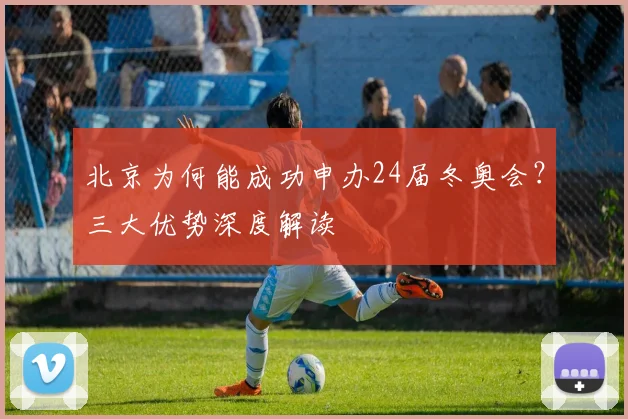 北京为何能成功申办24届冬奥会？三大优势深度解读
