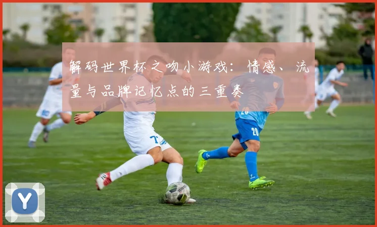 解码世界杯之吻小游戏：情感、流量与品牌记忆点的三重奏