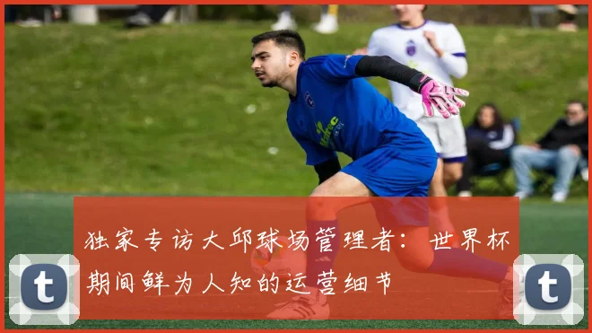 独家专访大邱球场管理者：世界杯期间鲜为人知的运营细节