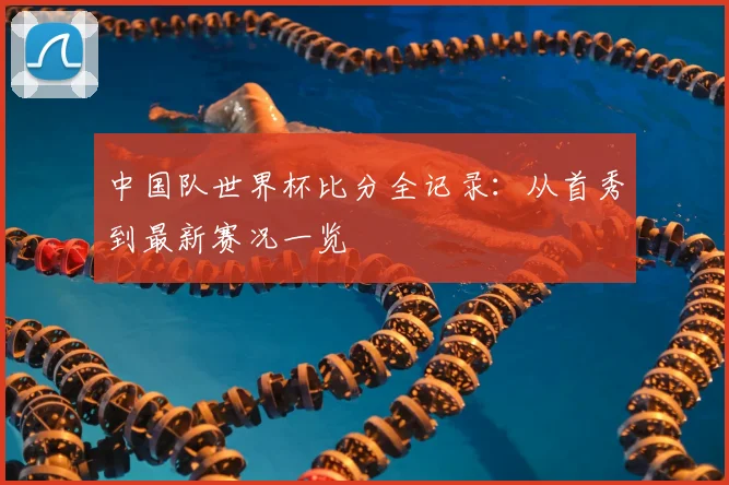中国队世界杯比分全记录：从首秀到最新赛况一览