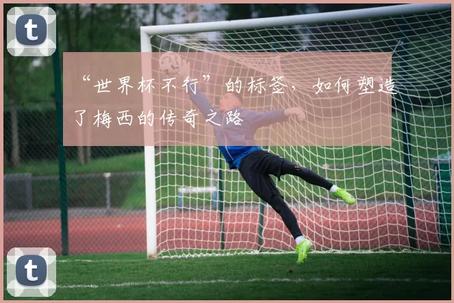“世界杯不行”的标签,如何塑造了梅西的传奇之路