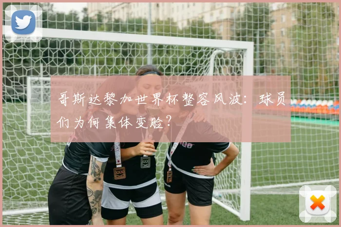 哥斯达黎加世界杯整容风波：球员们为何集体变脸？