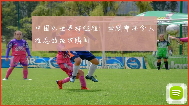 中国队世界杯征程：回顾那些令人难忘的经典瞬间