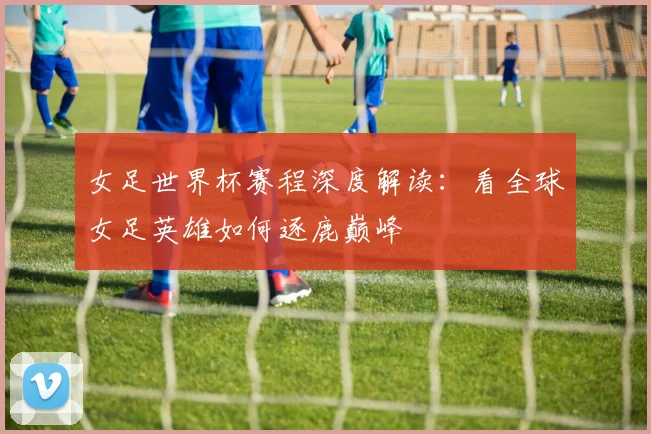 女足世界杯赛程深度解读：看全球女足英雄如何逐鹿巅峰