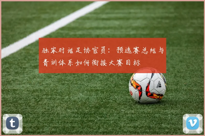 独家对话足协官员:预选赛总结与青训体系如何衔接大赛目标