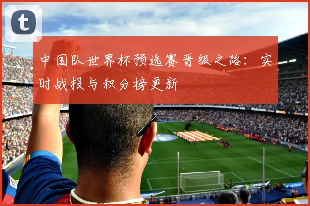 中国队世界杯预选赛晋级之路：实时战报与积分榜更新