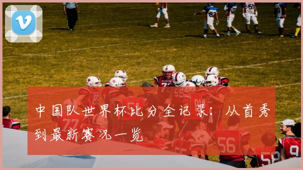 中国队世界杯比分全记录：从首秀到最新赛况一览