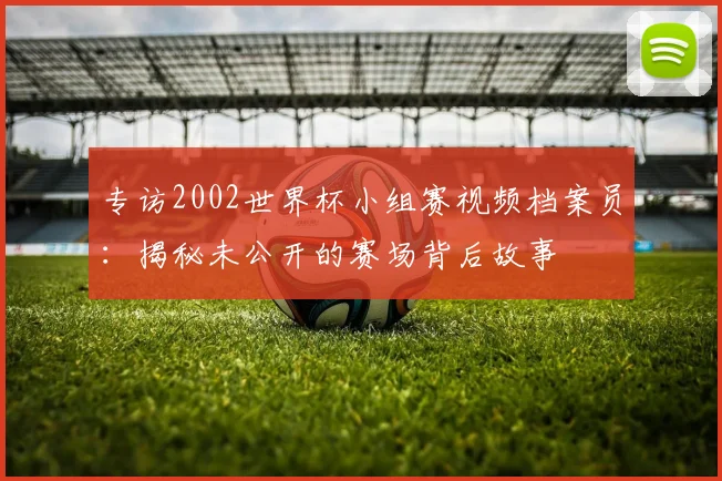 专访2002世界杯小组赛视频档案员：揭秘未公开的赛场背后故事