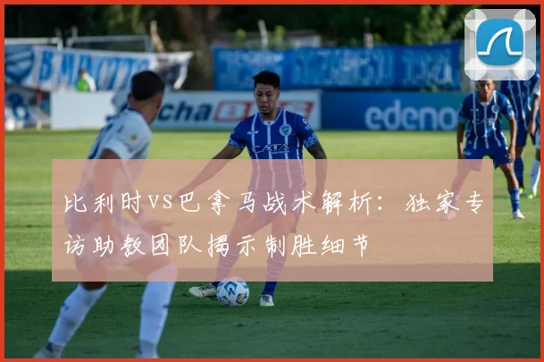 比利时vs巴拿马战术解析：独家专访助教团队揭示制胜细节