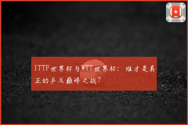 ITTF世界杯与WTT世界杯:谁才是真正的乒乓巅峰之战?